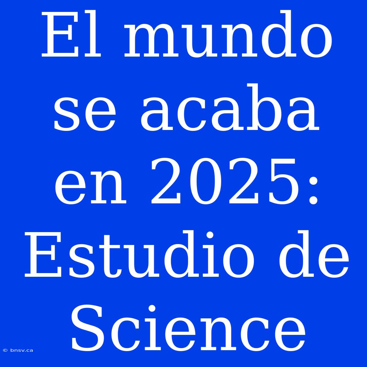 El Mundo Se Acaba En 2025: Estudio De Science