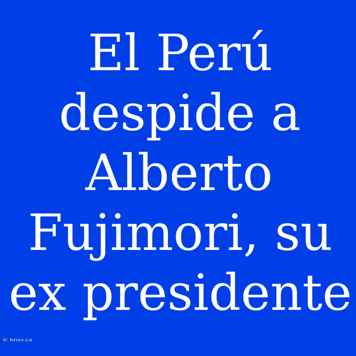 El Perú Despide A Alberto Fujimori, Su Ex Presidente