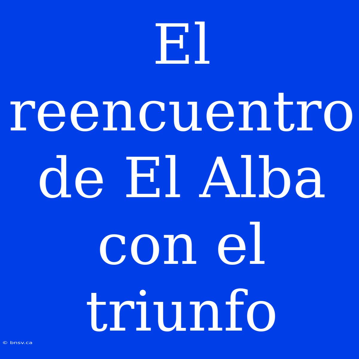 El Reencuentro De El Alba Con El Triunfo