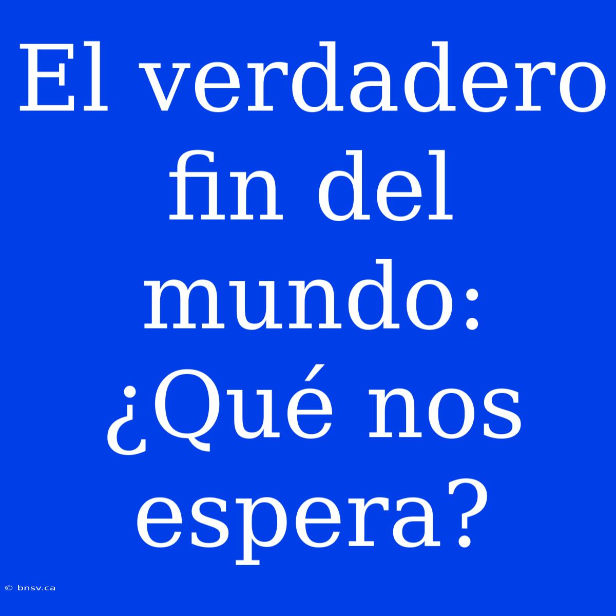 El Verdadero Fin Del Mundo: ¿Qué Nos Espera?