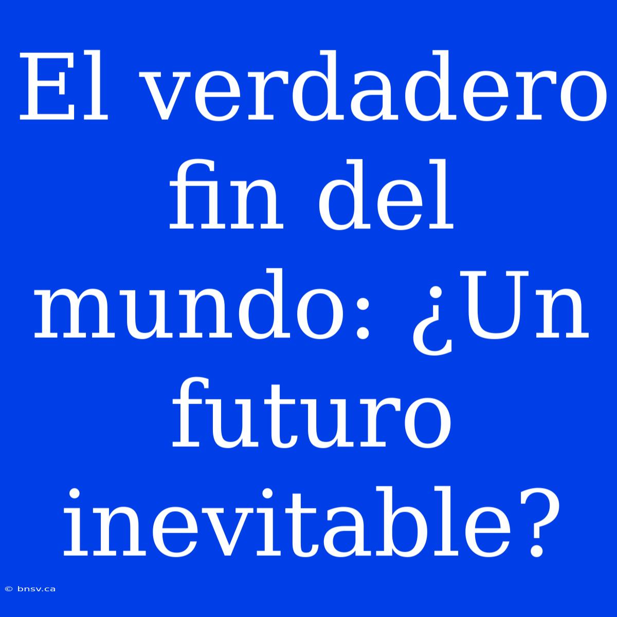 El Verdadero Fin Del Mundo: ¿Un Futuro Inevitable?