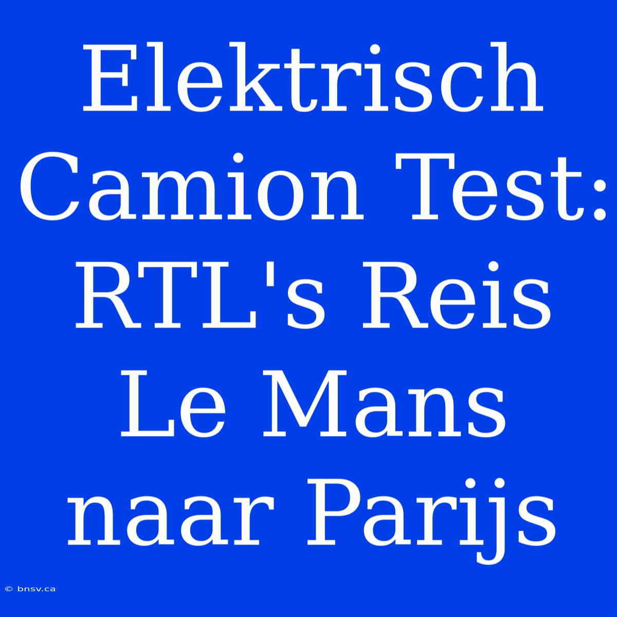 Elektrisch Camion Test: RTL's Reis Le Mans Naar Parijs