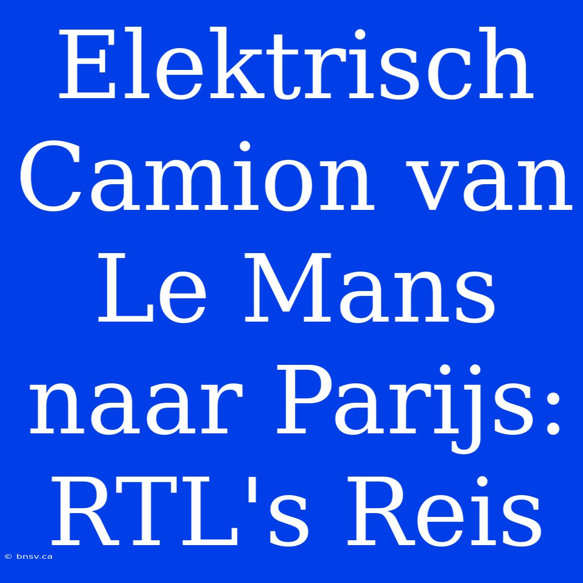 Elektrisch Camion Van Le Mans Naar Parijs: RTL's Reis