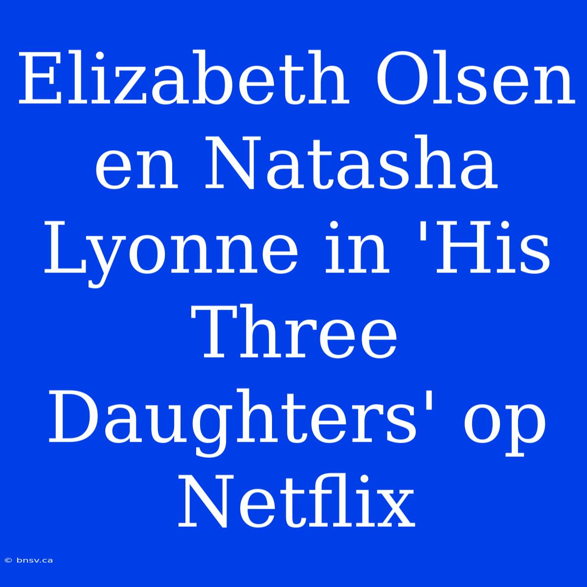 Elizabeth Olsen En Natasha Lyonne In 'His Three Daughters' Op Netflix