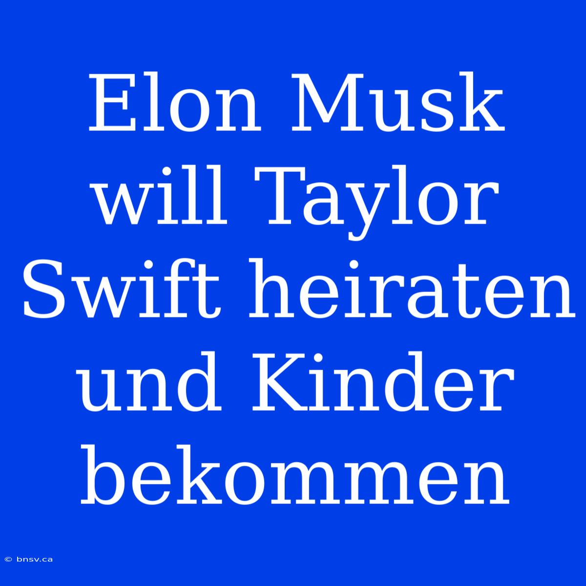 Elon Musk Will Taylor Swift Heiraten Und Kinder Bekommen