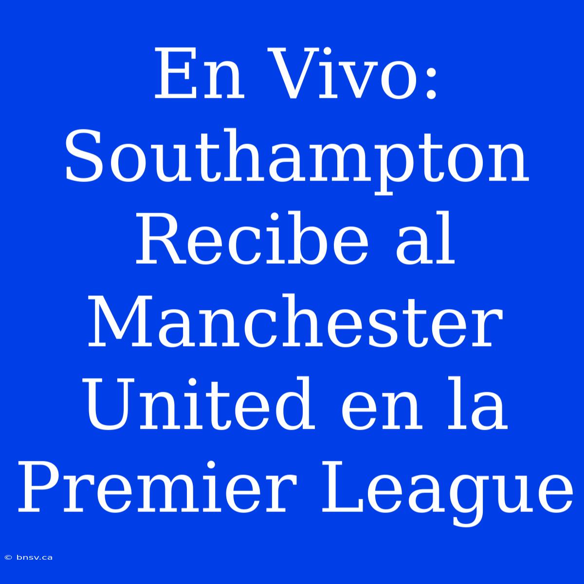 En Vivo: Southampton Recibe Al Manchester United En La Premier League