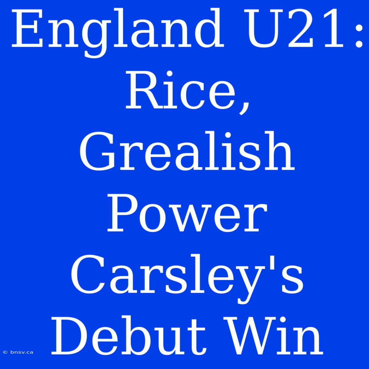 England U21: Rice, Grealish Power Carsley's Debut Win