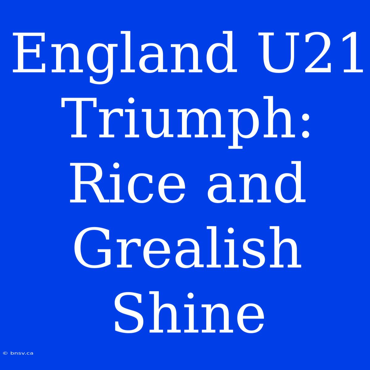 England U21 Triumph: Rice And Grealish Shine