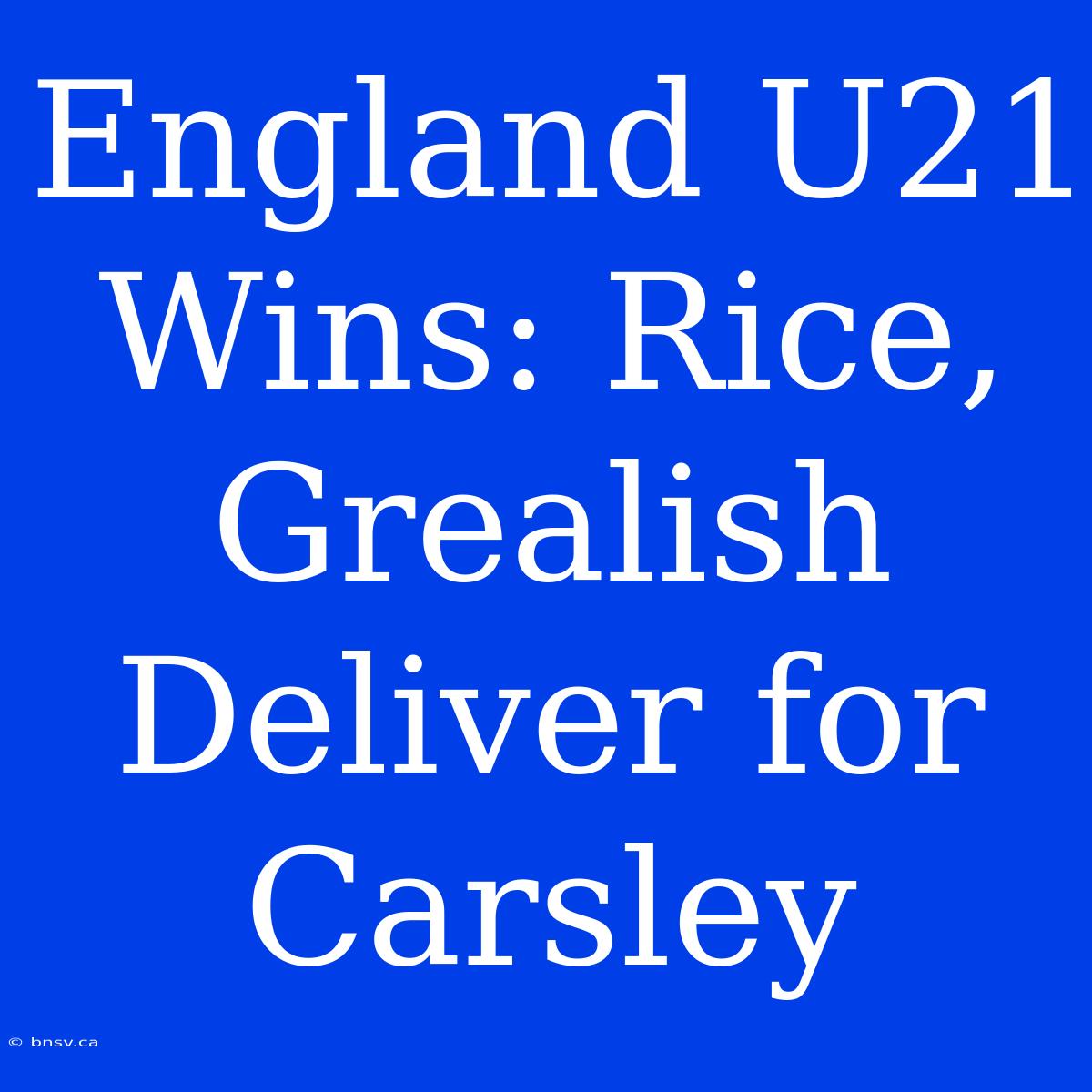 England U21 Wins: Rice, Grealish Deliver For Carsley