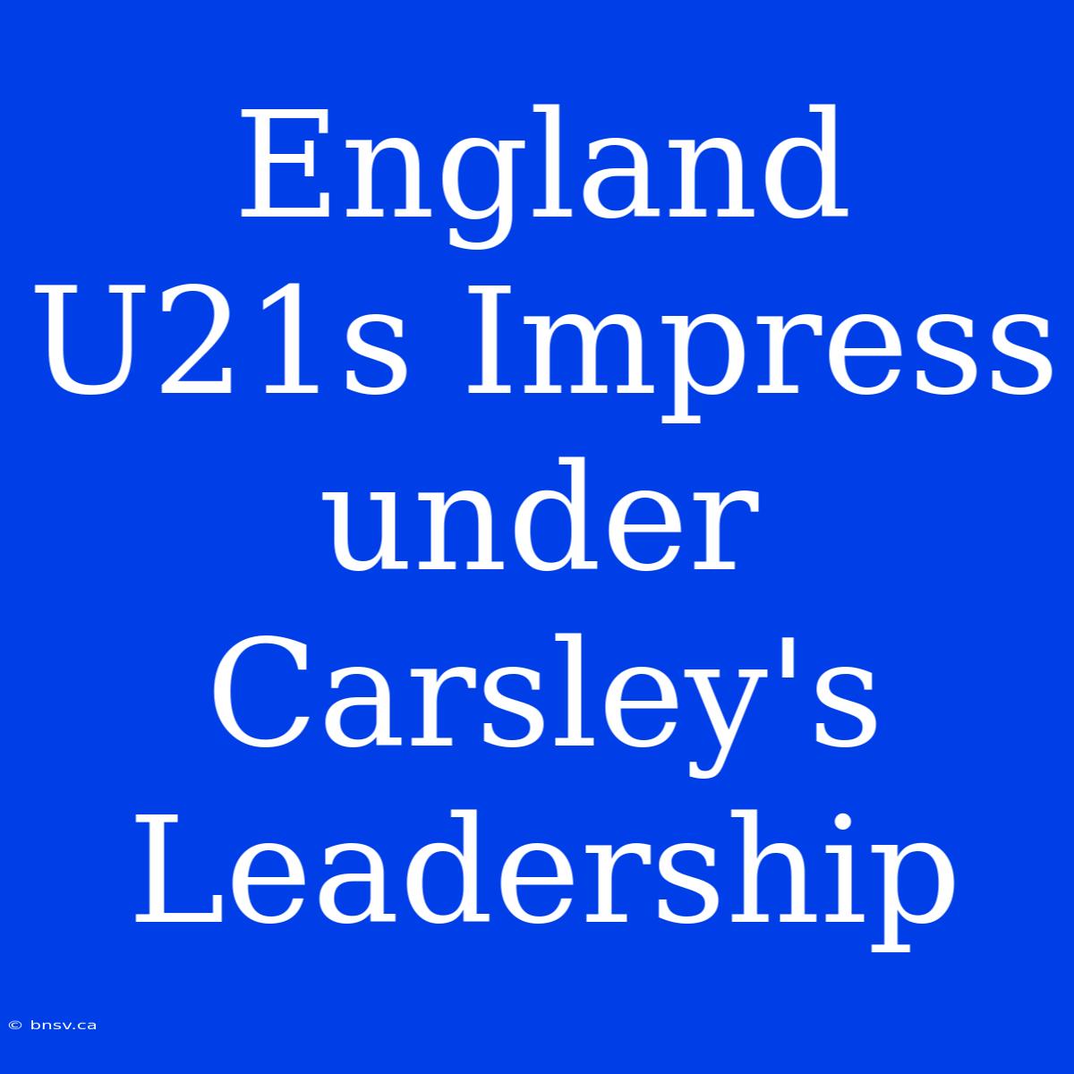 England U21s Impress Under Carsley's Leadership