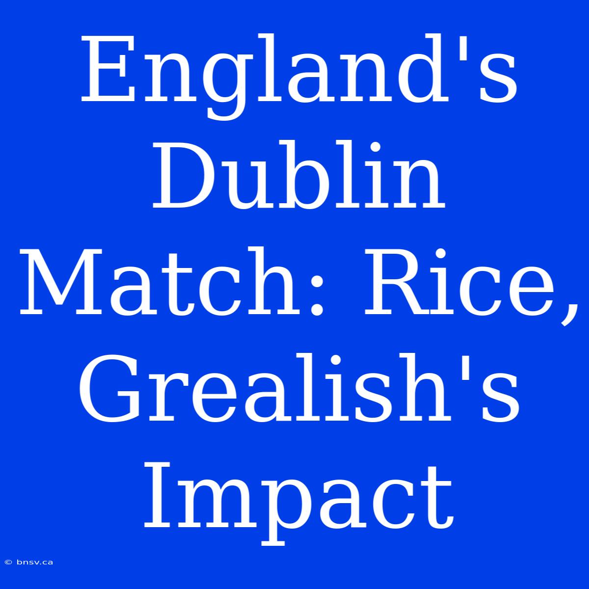 England's Dublin Match: Rice, Grealish's Impact