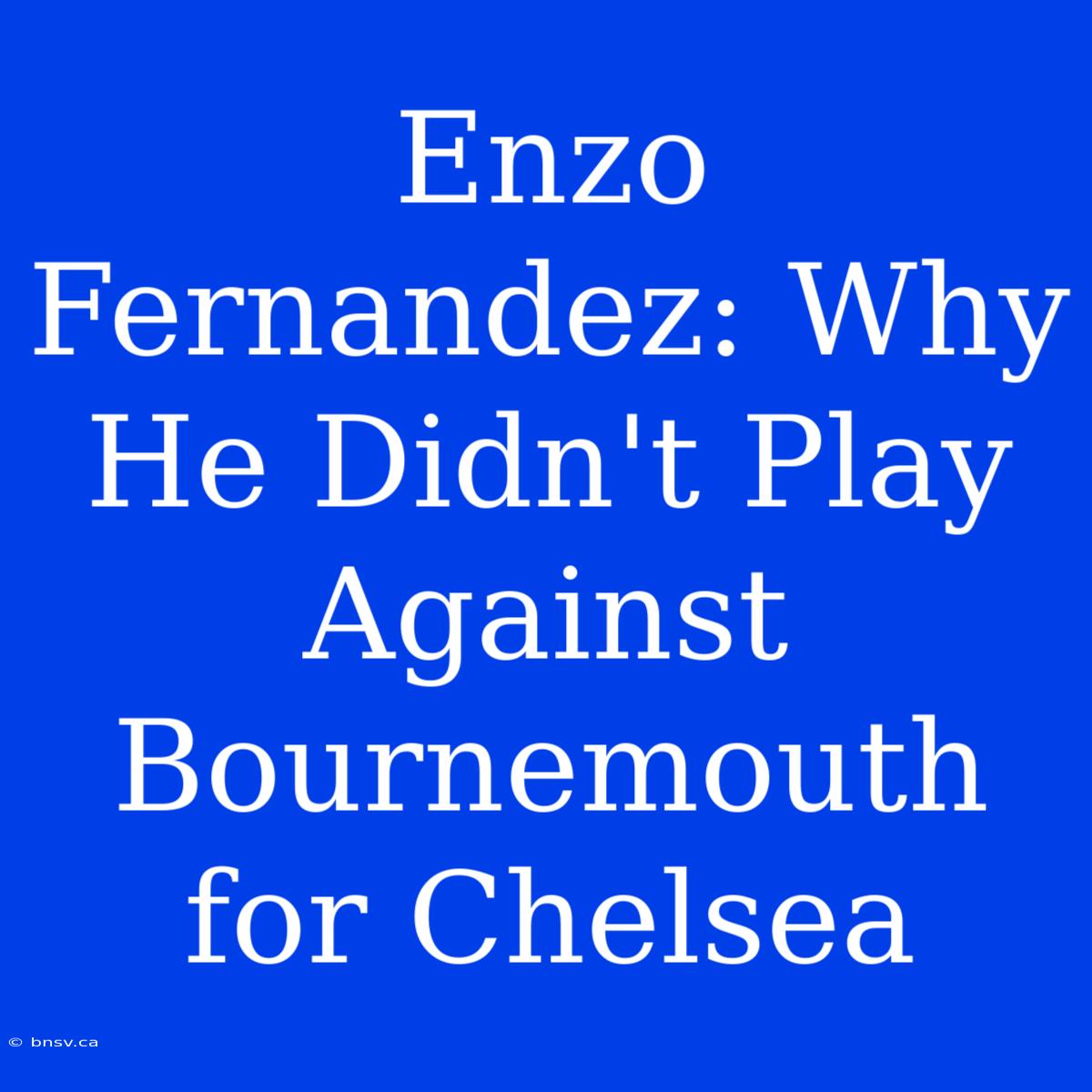 Enzo Fernandez: Why He Didn't Play Against Bournemouth For Chelsea