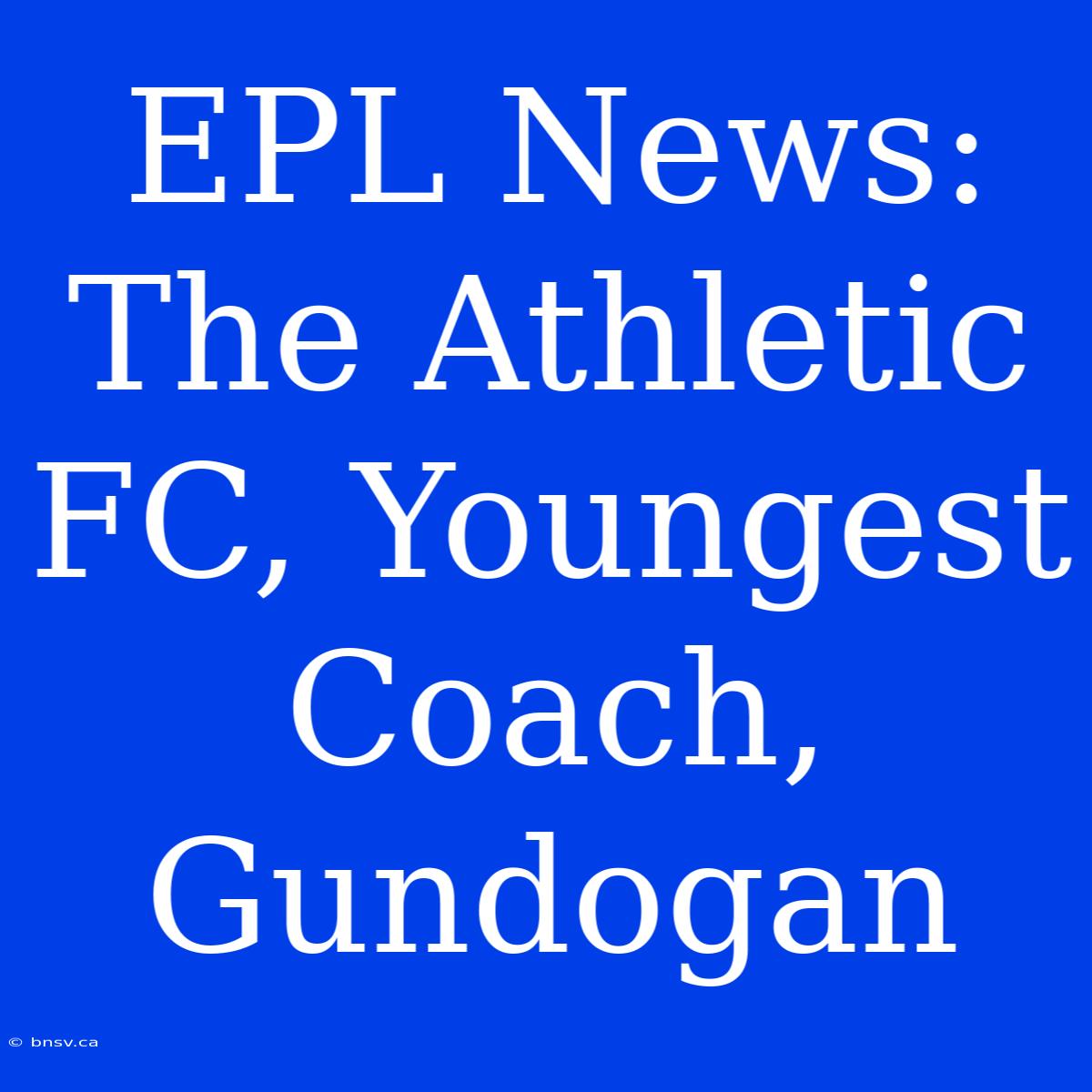 EPL News: The Athletic FC, Youngest Coach, Gundogan