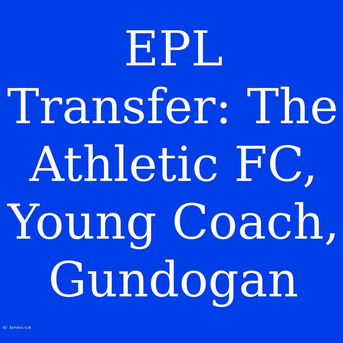 EPL Transfer: The Athletic FC, Young Coach, Gundogan