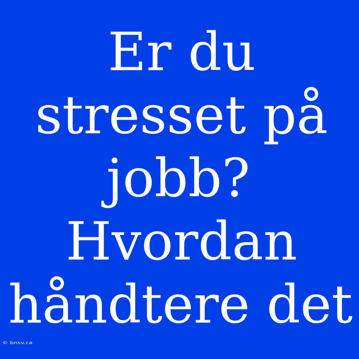 Er Du Stresset På Jobb? Hvordan Håndtere Det