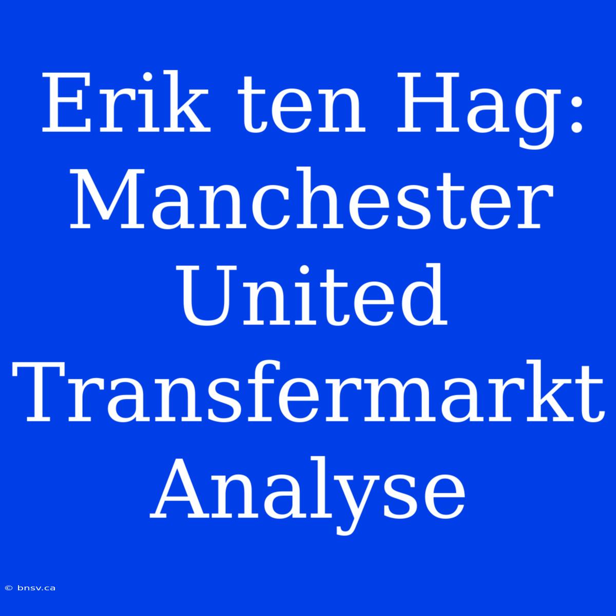 Erik Ten Hag: Manchester United Transfermarkt Analyse