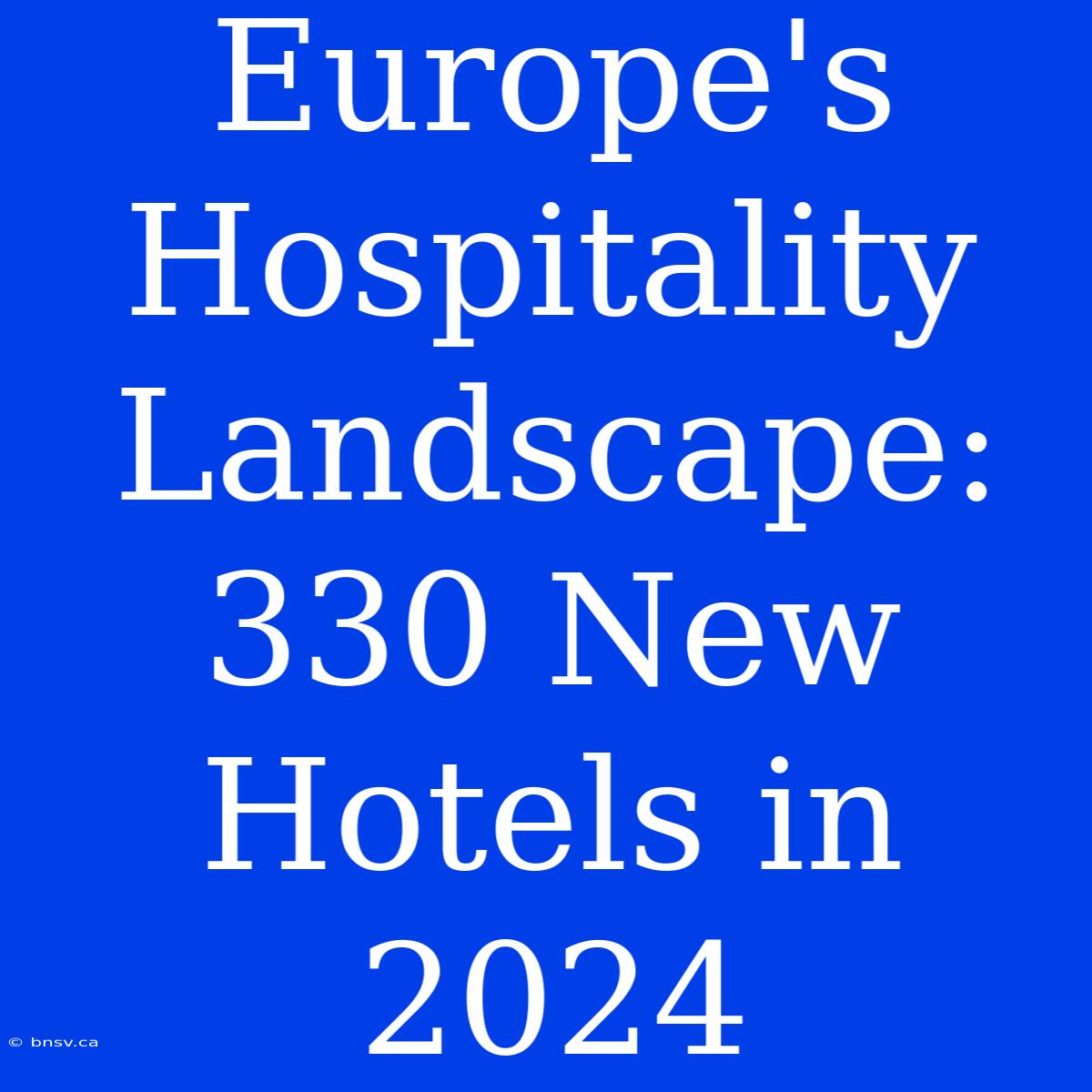 Europe's Hospitality Landscape: 330 New Hotels In 2024