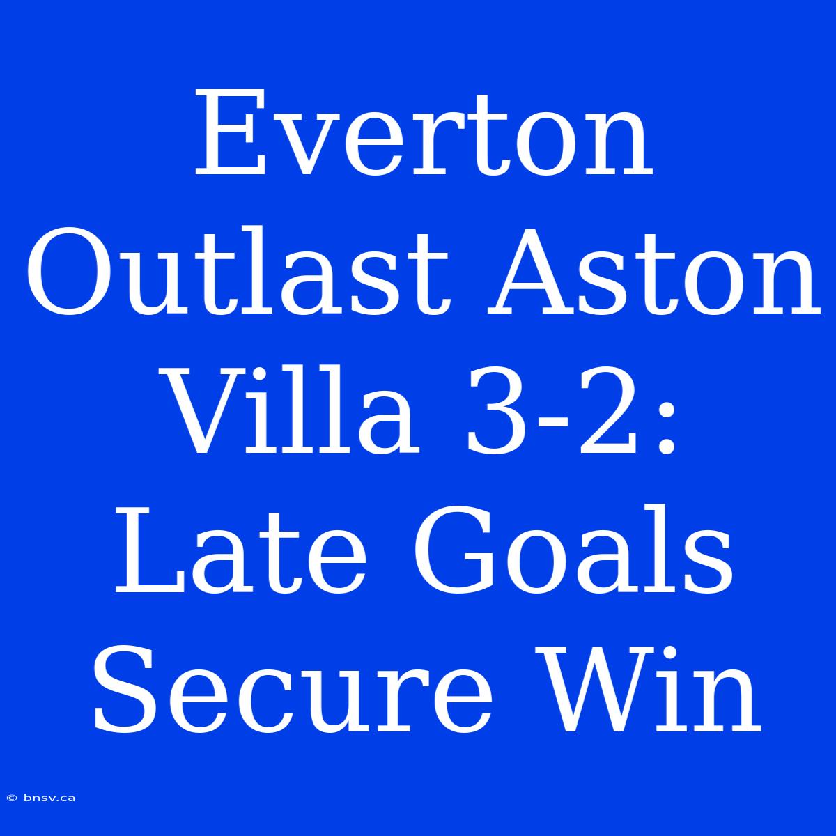 Everton Outlast Aston Villa 3-2: Late Goals Secure Win