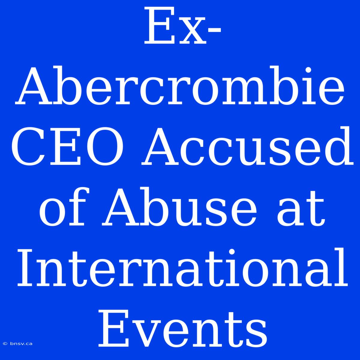 Ex-Abercrombie CEO Accused Of Abuse At International Events