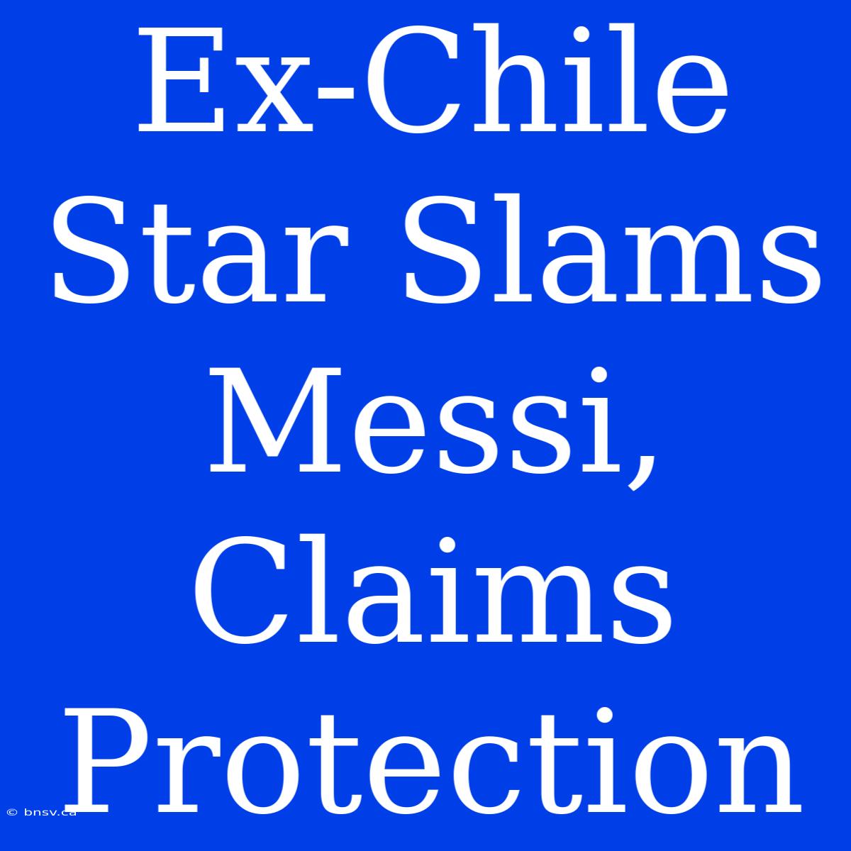 Ex-Chile Star Slams Messi, Claims Protection