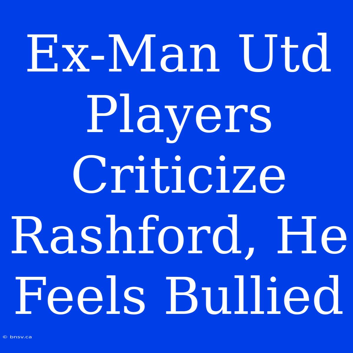 Ex-Man Utd Players Criticize Rashford, He Feels Bullied