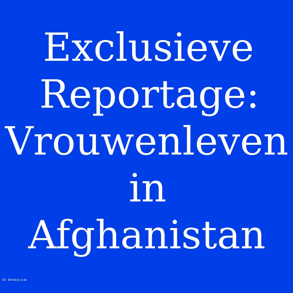 Exclusieve Reportage: Vrouwenleven In Afghanistan