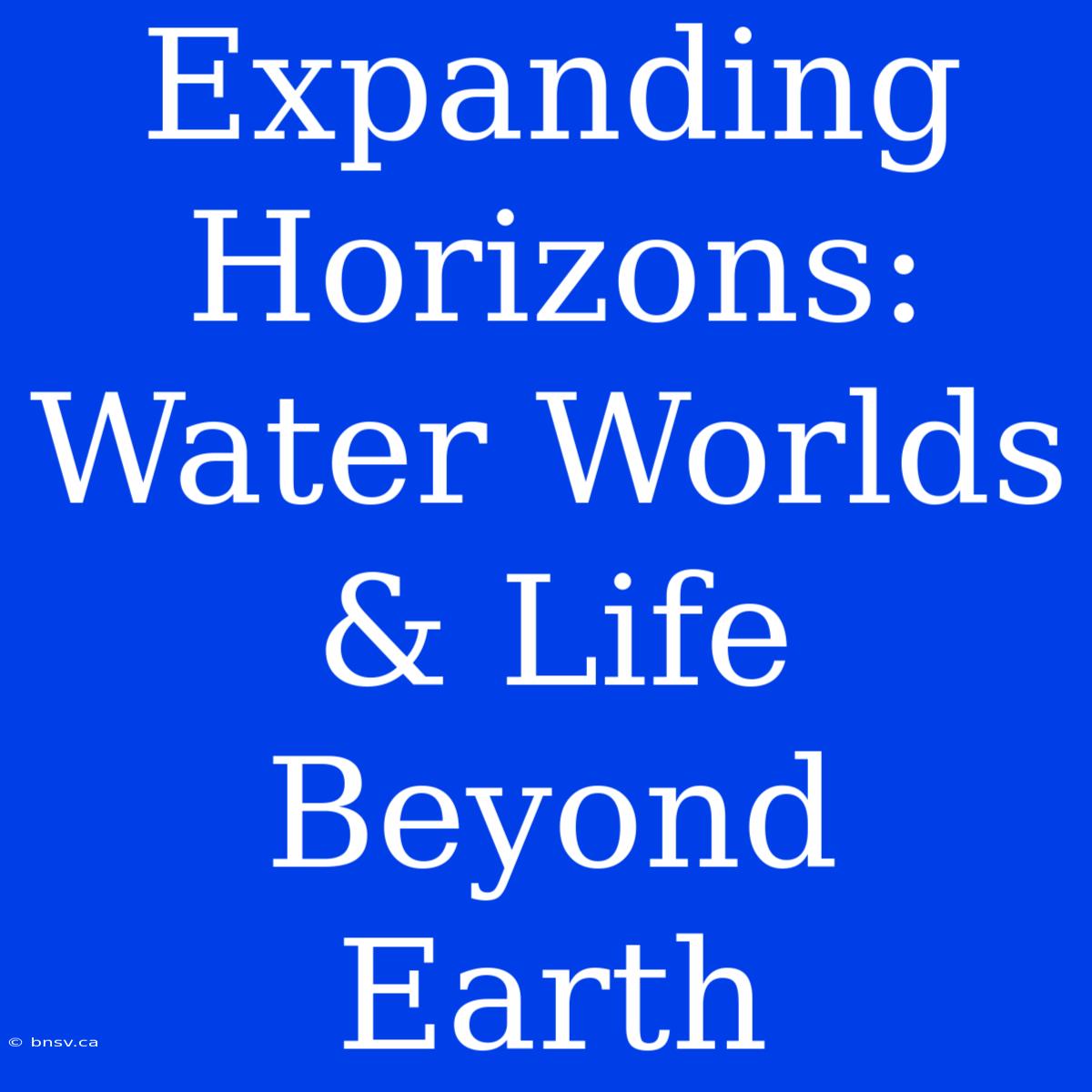 Expanding Horizons: Water Worlds & Life Beyond Earth