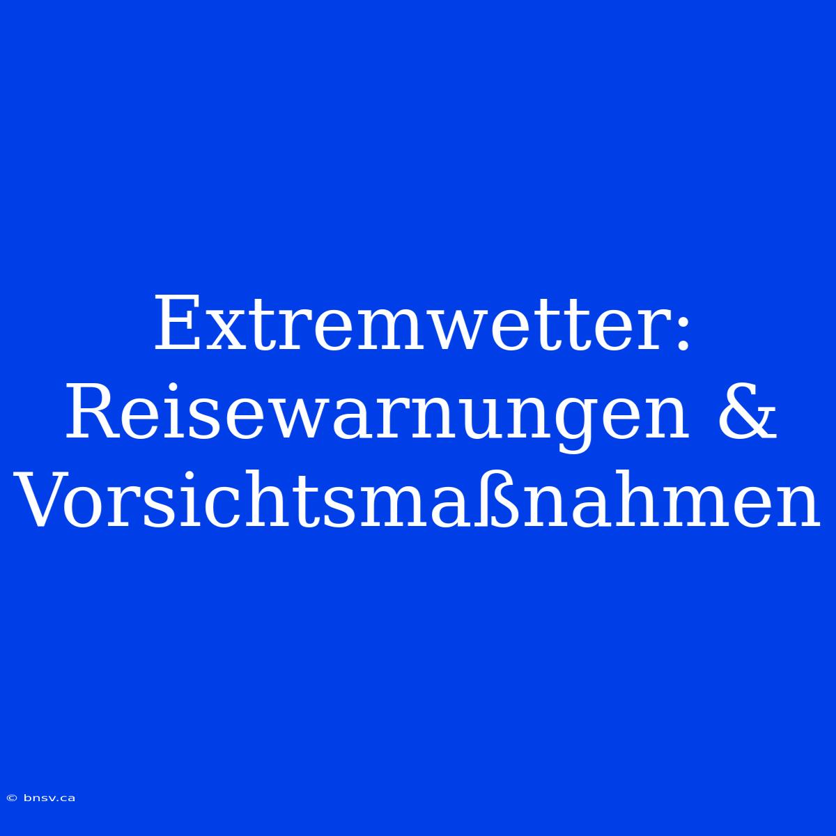 Extremwetter: Reisewarnungen & Vorsichtsmaßnahmen