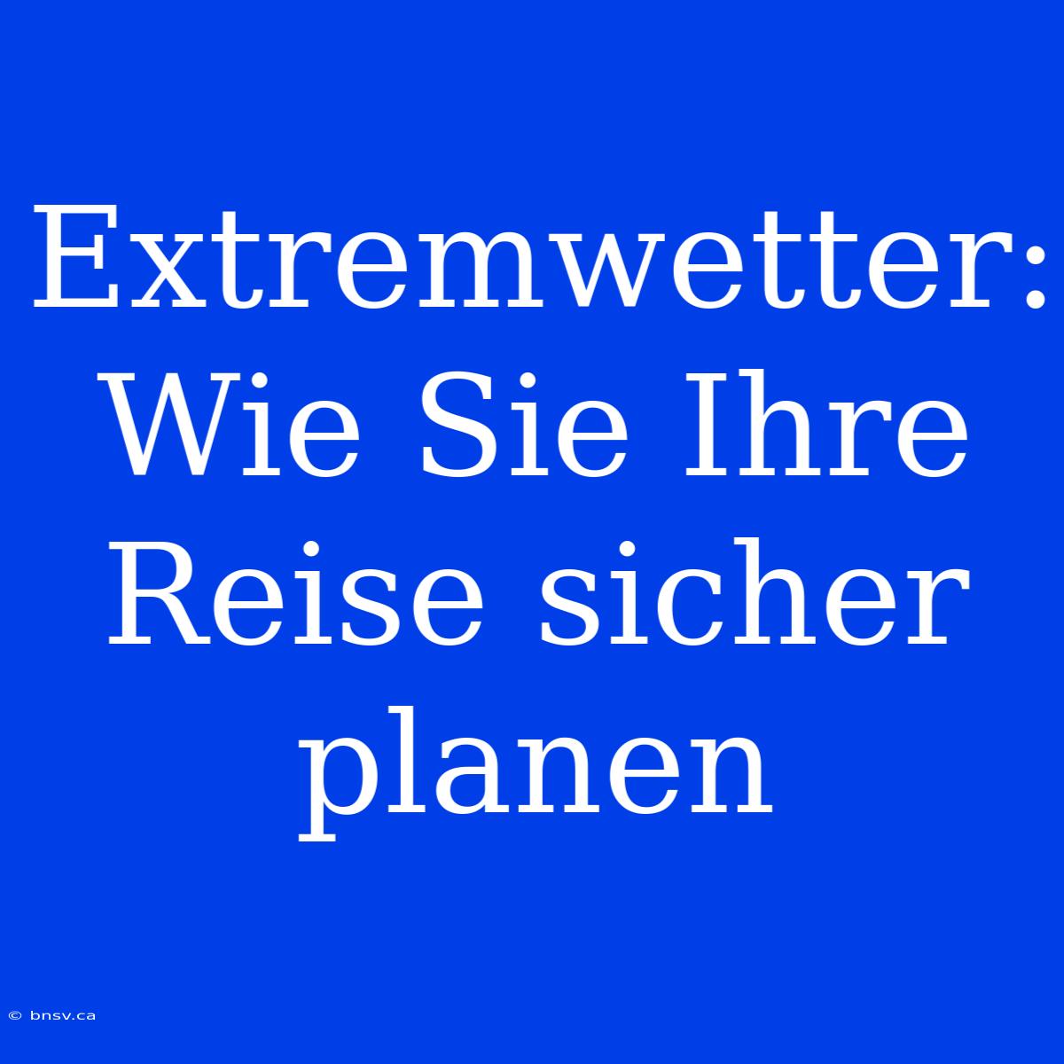 Extremwetter: Wie Sie Ihre Reise Sicher Planen