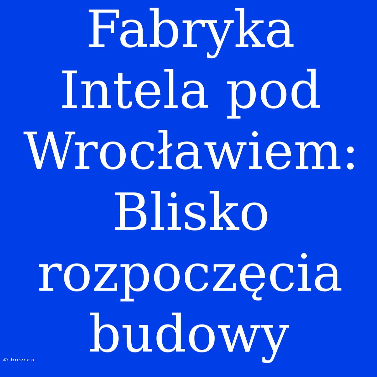 Fabryka Intela Pod Wrocławiem: Blisko Rozpoczęcia Budowy