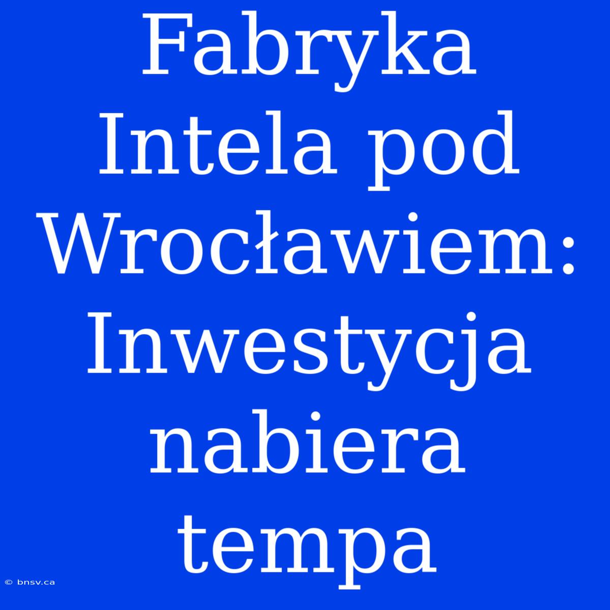 Fabryka Intela Pod Wrocławiem: Inwestycja Nabiera Tempa