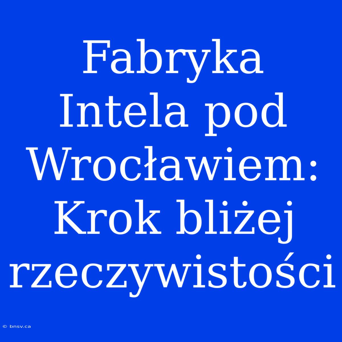 Fabryka Intela Pod Wrocławiem: Krok Bliżej Rzeczywistości