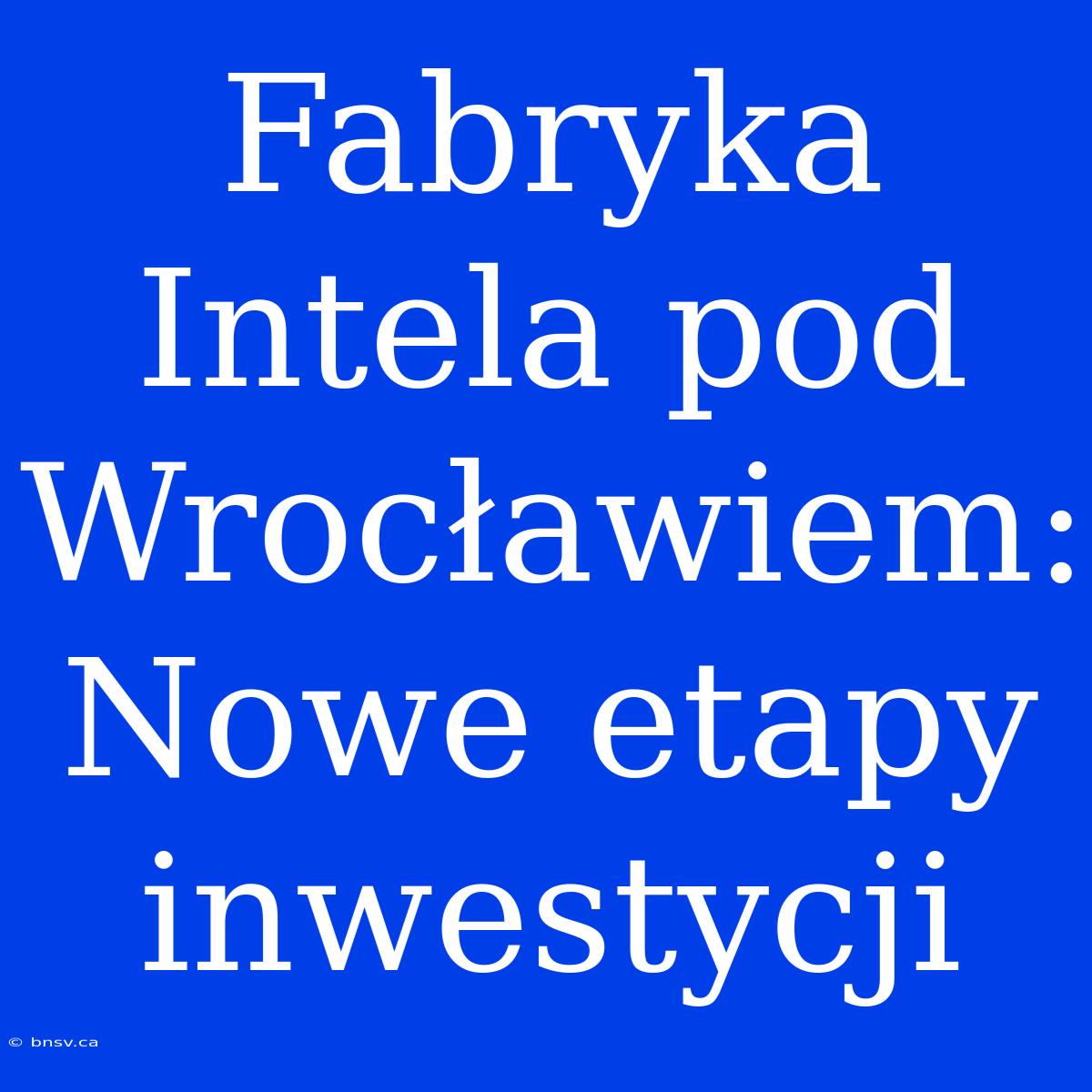 Fabryka Intela Pod Wrocławiem: Nowe Etapy Inwestycji