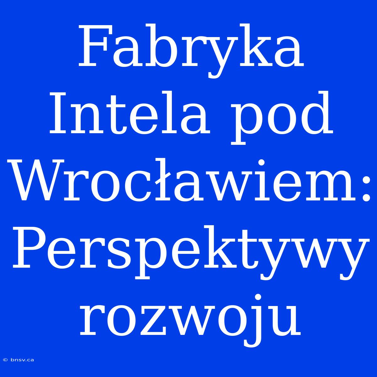 Fabryka Intela Pod Wrocławiem: Perspektywy Rozwoju