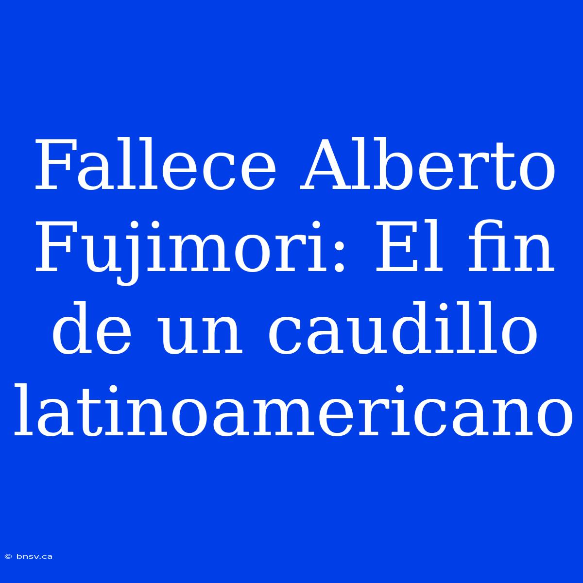 Fallece Alberto Fujimori: El Fin De Un Caudillo Latinoamericano