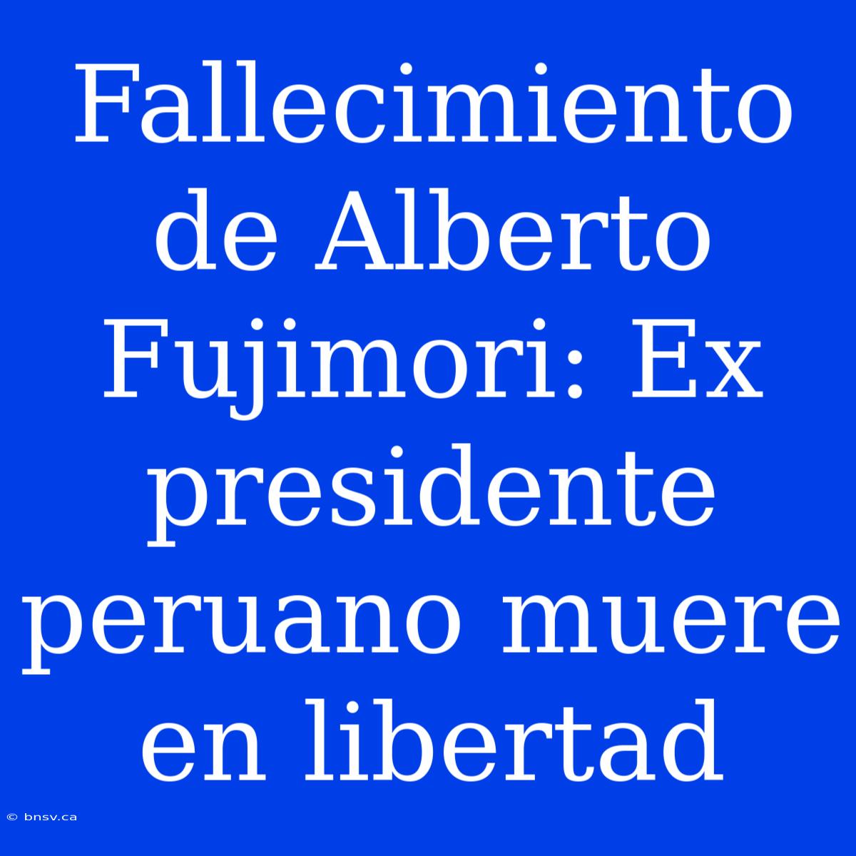 Fallecimiento De Alberto Fujimori: Ex Presidente Peruano Muere En Libertad