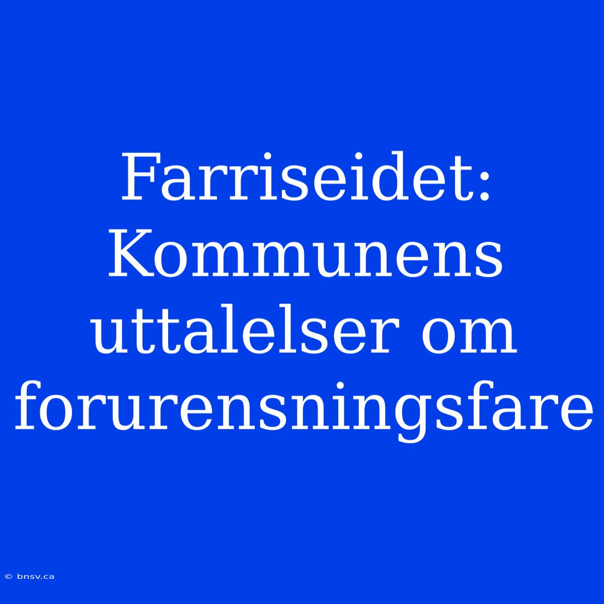 Farriseidet: Kommunens Uttalelser Om Forurensningsfare