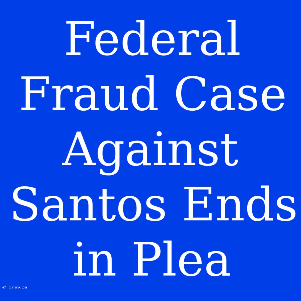 Federal Fraud Case Against Santos Ends In Plea