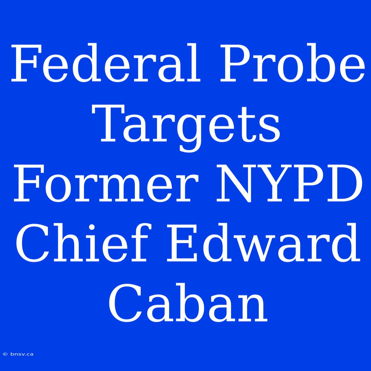 Federal Probe Targets Former NYPD Chief Edward Caban