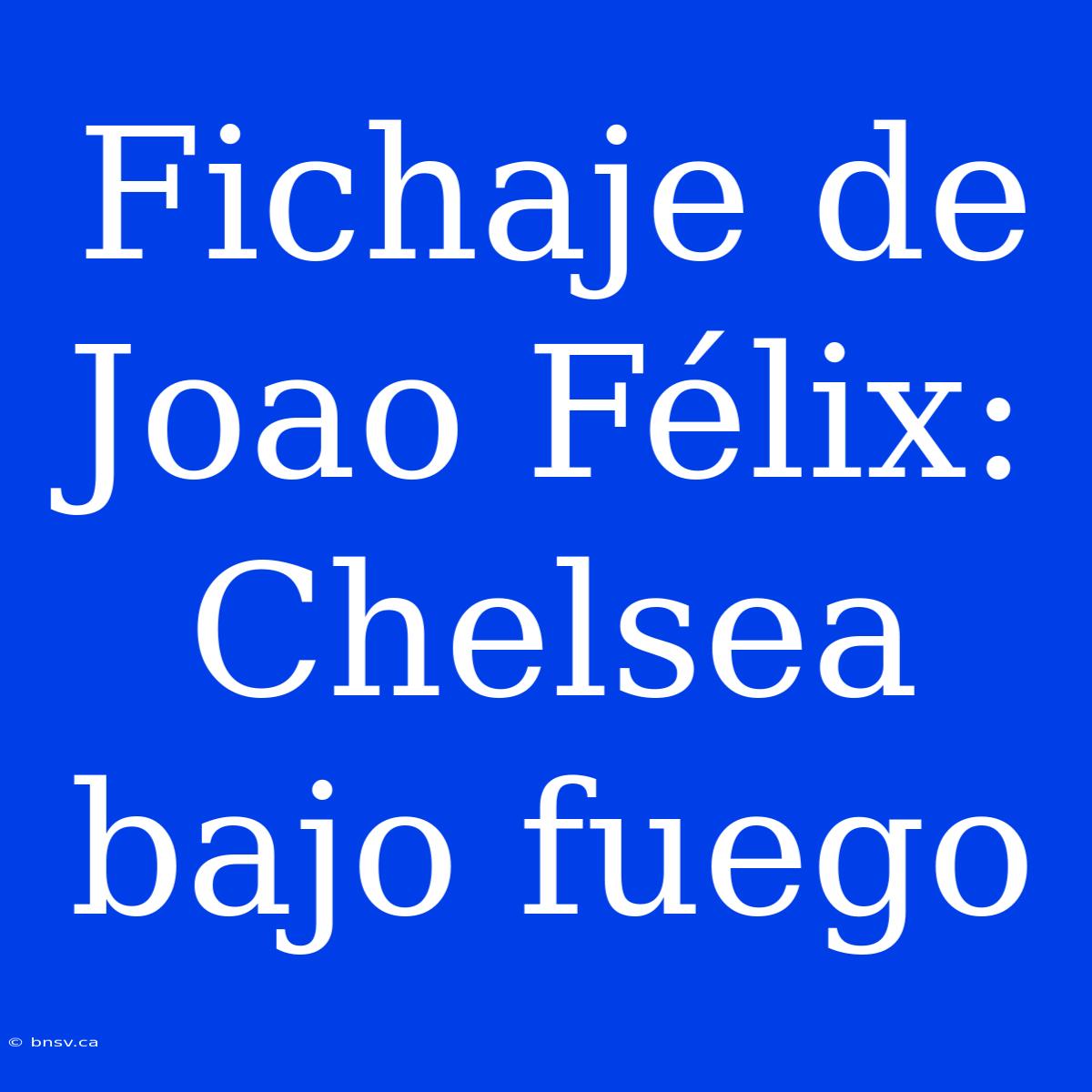 Fichaje De Joao Félix: Chelsea Bajo Fuego