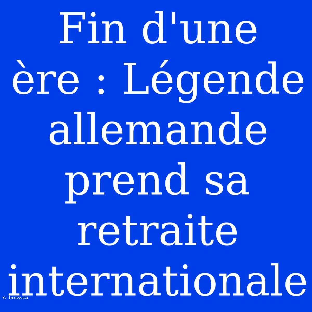 Fin D'une Ère : Légende Allemande Prend Sa Retraite Internationale