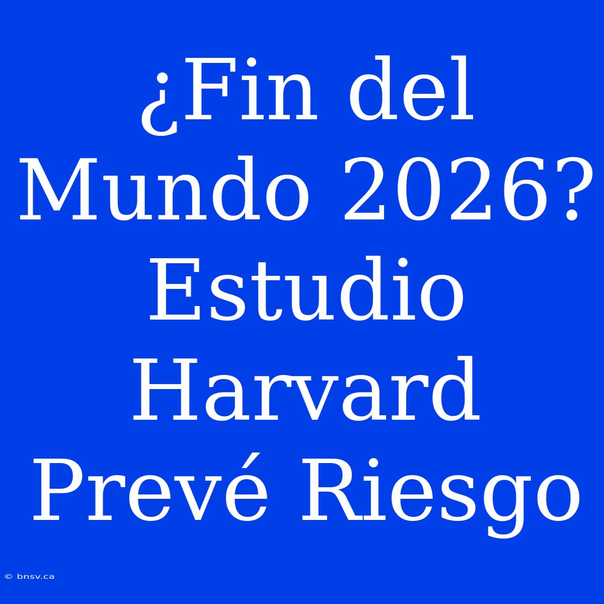 ¿Fin Del Mundo 2026? Estudio Harvard Prevé Riesgo