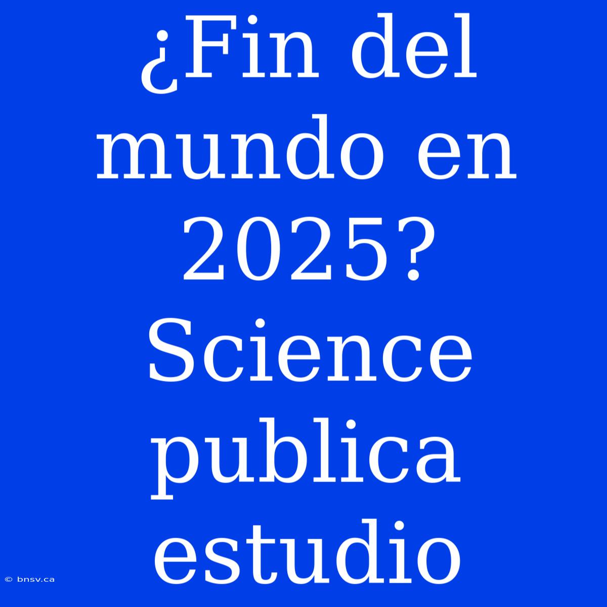 ¿Fin Del Mundo En 2025? Science Publica Estudio