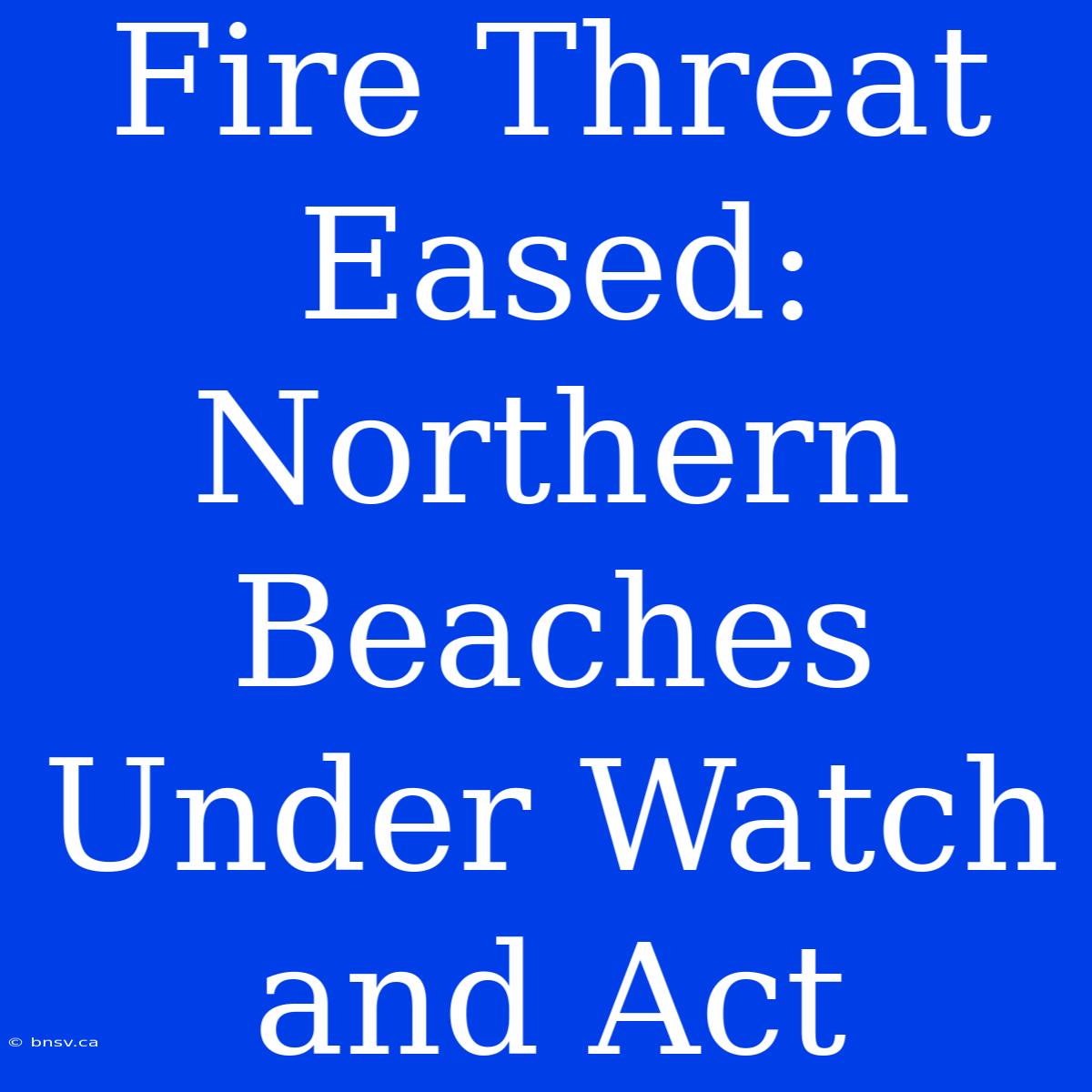 Fire Threat Eased: Northern Beaches Under Watch And Act