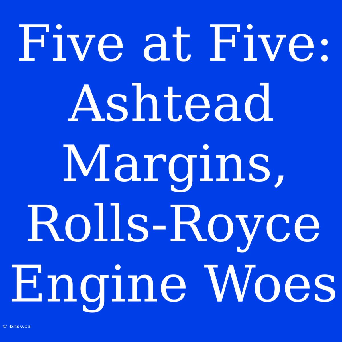 Five At Five: Ashtead Margins, Rolls-Royce Engine Woes