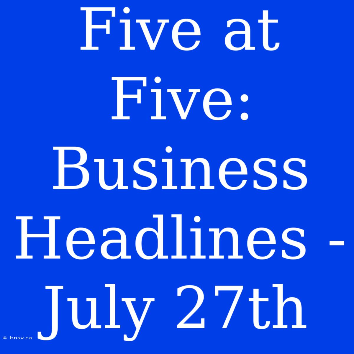 Five At Five: Business Headlines - July 27th