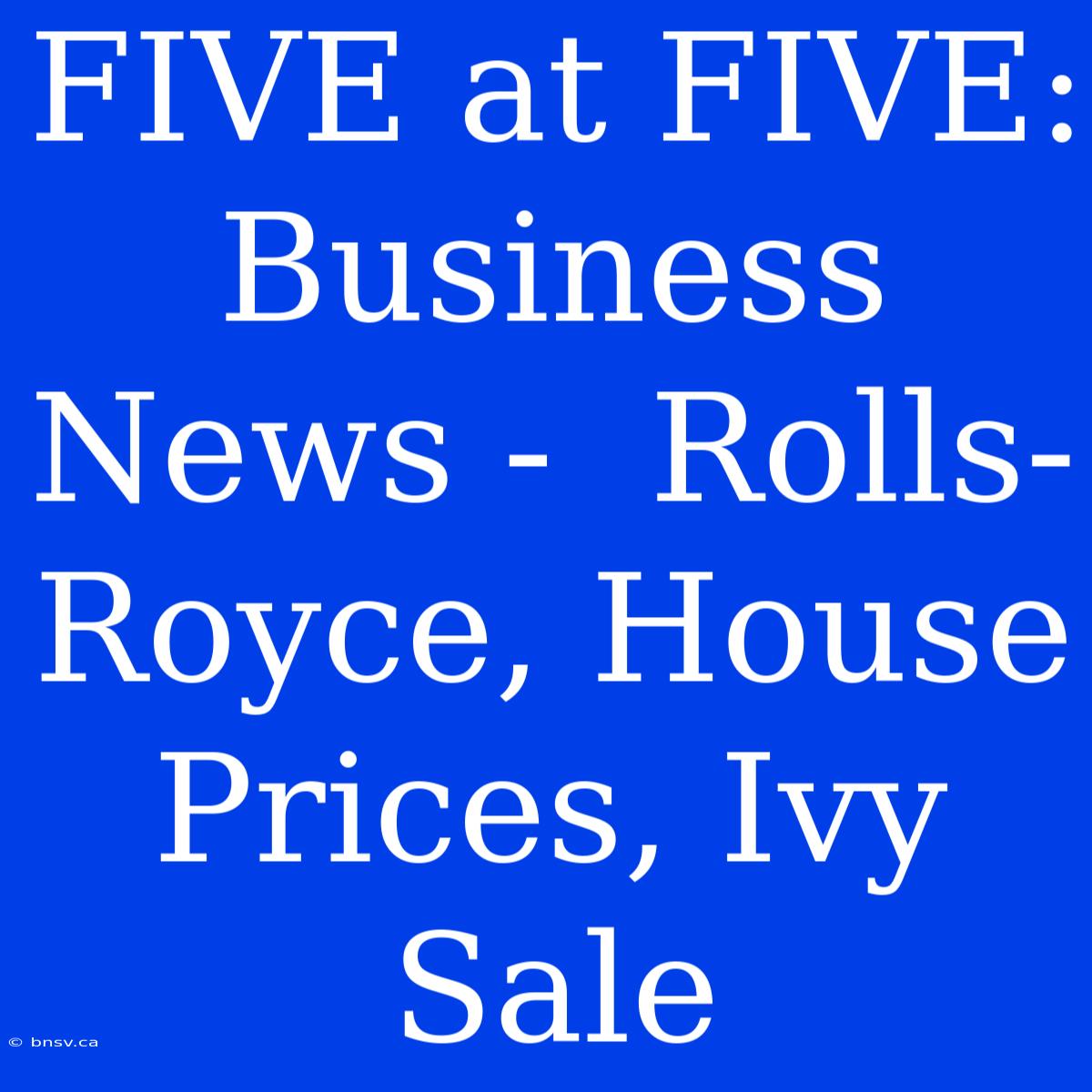 FIVE At FIVE:  Business News -  Rolls-Royce, House Prices, Ivy Sale