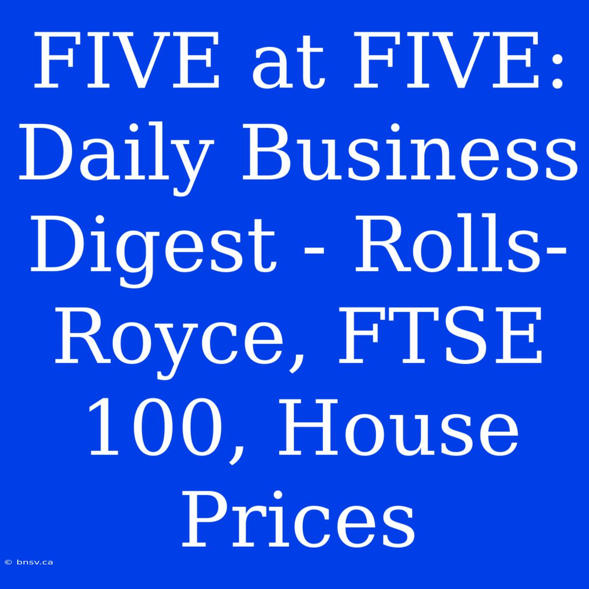 FIVE At FIVE: Daily Business Digest - Rolls-Royce, FTSE 100, House Prices