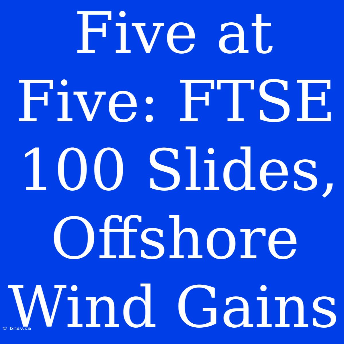 Five At Five: FTSE 100 Slides, Offshore Wind Gains