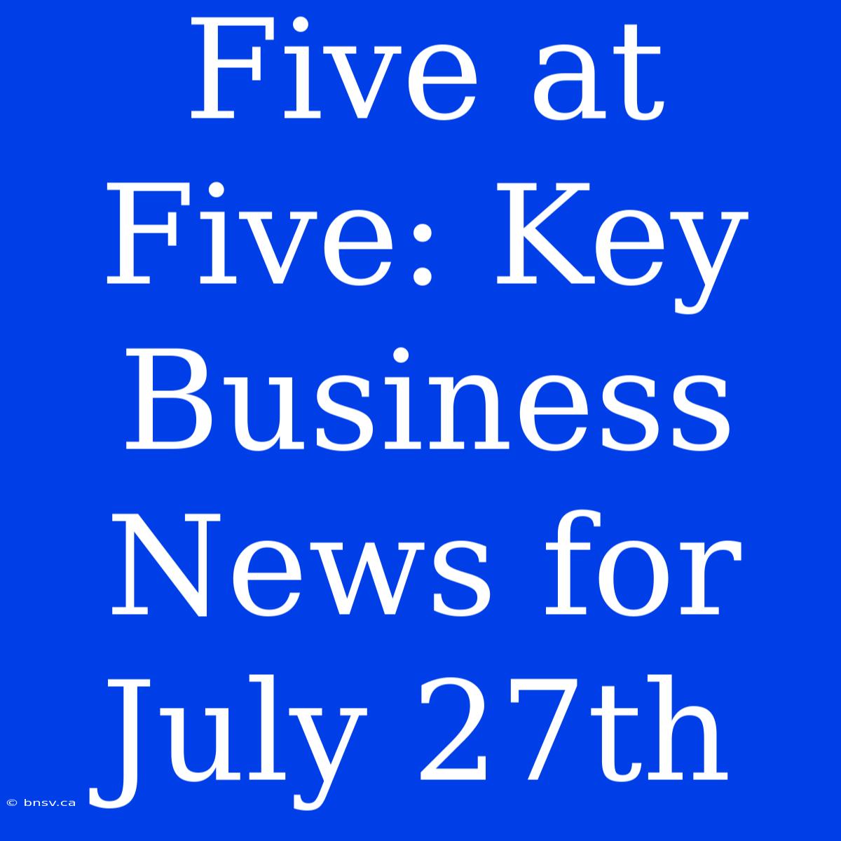 Five At Five: Key Business News For July 27th